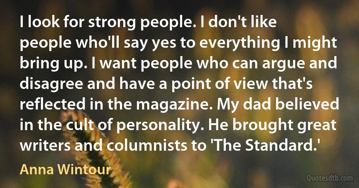 I look for strong people. I don't like people who'll say yes to everything I might bring up. I want people who can argue and disagree and have a point of view that's reflected in the magazine. My dad believed in the cult of personality. He brought great writers and columnists to 'The Standard.' (Anna Wintour)