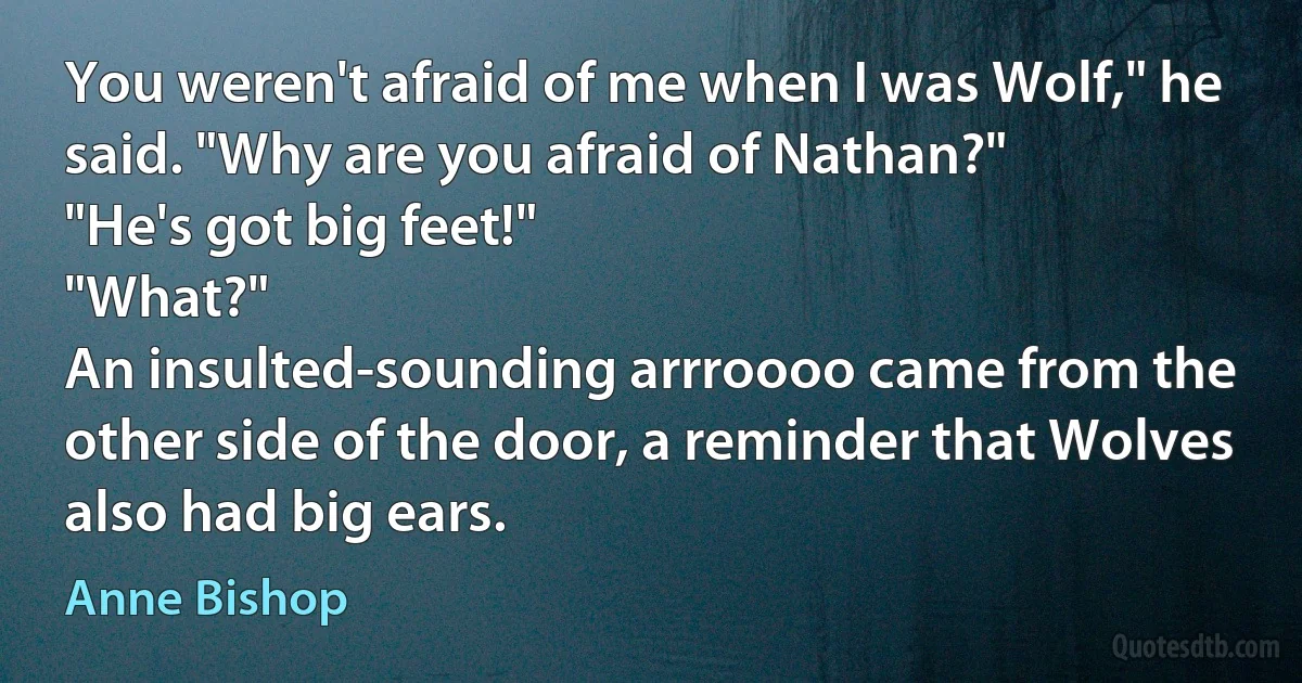 You weren't afraid of me when I was Wolf," he said. "Why are you afraid of Nathan?"
"He's got big feet!"
"What?"
An insulted-sounding arrroooo came from the other side of the door, a reminder that Wolves also had big ears. (Anne Bishop)