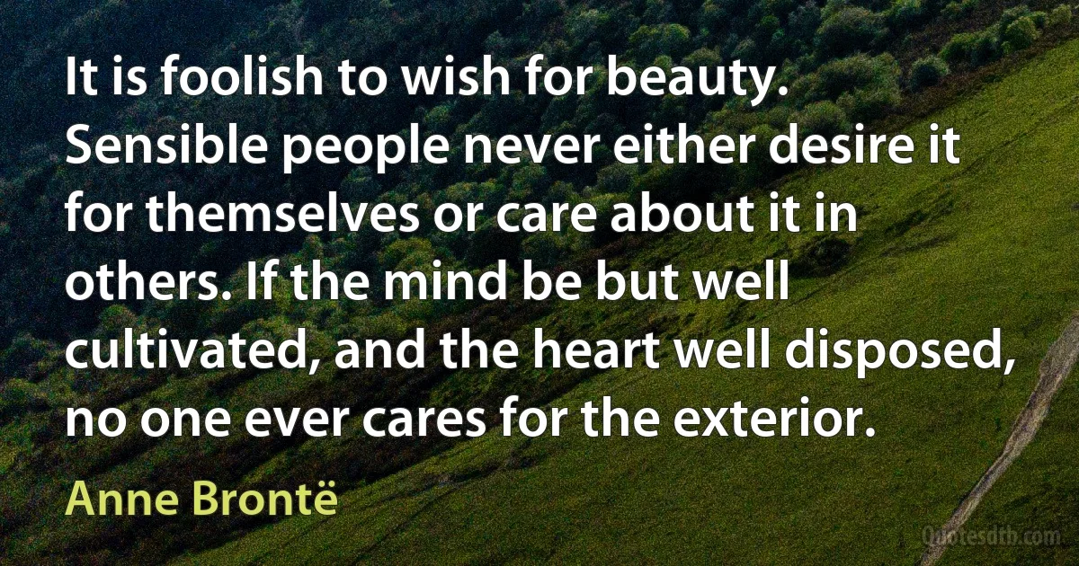 It is foolish to wish for beauty. Sensible people never either desire it for themselves or care about it in others. If the mind be but well cultivated, and the heart well disposed, no one ever cares for the exterior. (Anne Brontë)