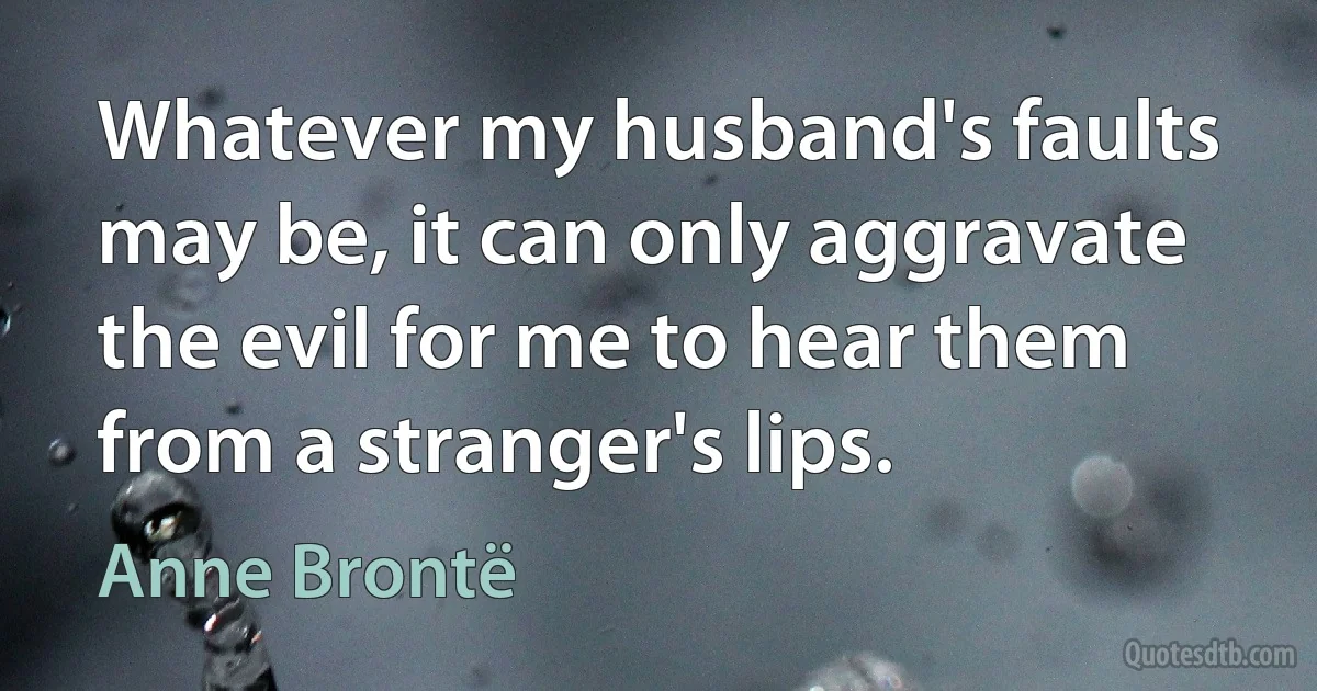 Whatever my husband's faults may be, it can only aggravate the evil for me to hear them from a stranger's lips. (Anne Brontë)