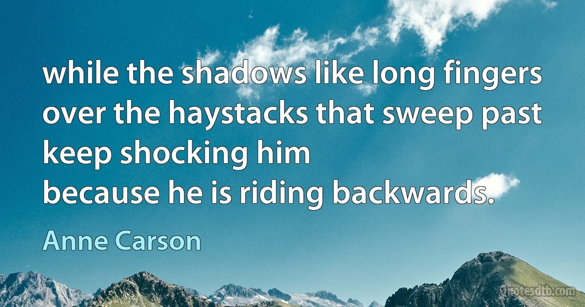 while the shadows like long fingers
over the haystacks that sweep past
keep shocking him
because he is riding backwards. (Anne Carson)