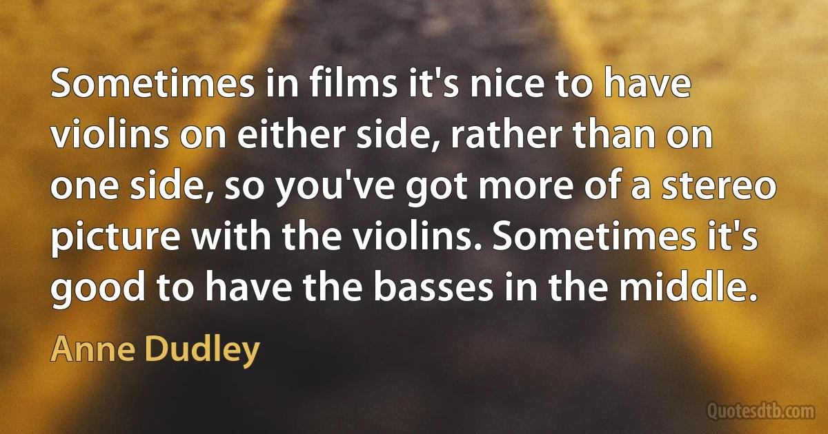 Sometimes in films it's nice to have violins on either side, rather than on one side, so you've got more of a stereo picture with the violins. Sometimes it's good to have the basses in the middle. (Anne Dudley)