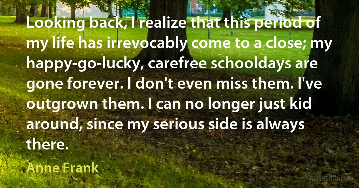 Looking back, I realize that this period of my life has irrevocably come to a close; my happy-go-lucky, carefree schooldays are gone forever. I don't even miss them. I've outgrown them. I can no longer just kid around, since my serious side is always there. (Anne Frank)