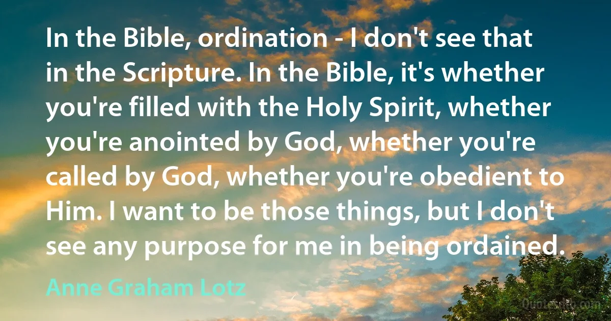 In the Bible, ordination - I don't see that in the Scripture. In the Bible, it's whether you're filled with the Holy Spirit, whether you're anointed by God, whether you're called by God, whether you're obedient to Him. I want to be those things, but I don't see any purpose for me in being ordained. (Anne Graham Lotz)