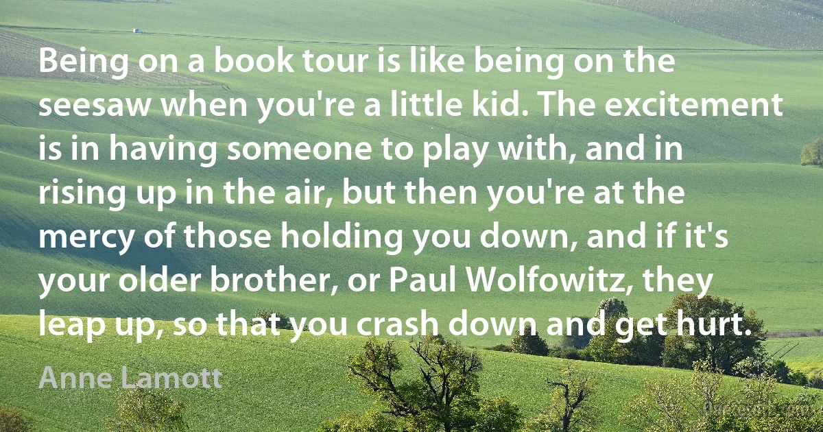 Being on a book tour is like being on the seesaw when you're a little kid. The excitement is in having someone to play with, and in rising up in the air, but then you're at the mercy of those holding you down, and if it's your older brother, or Paul Wolfowitz, they leap up, so that you crash down and get hurt. (Anne Lamott)