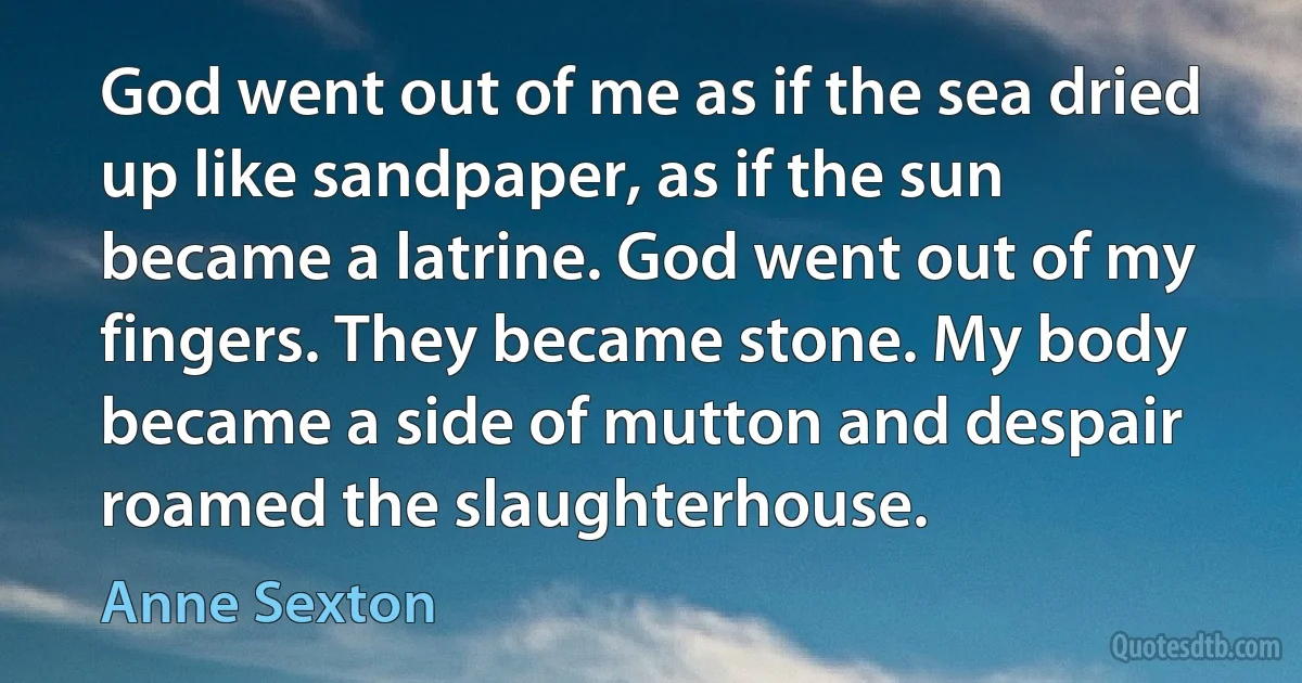 God went out of me as if the sea dried up like sandpaper, as if the sun became a latrine. God went out of my fingers. They became stone. My body became a side of mutton and despair roamed the slaughterhouse. (Anne Sexton)