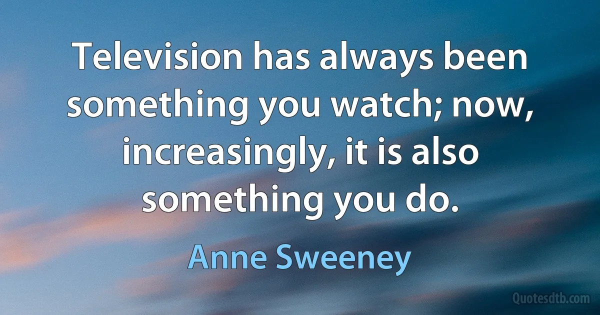 Television has always been something you watch; now, increasingly, it is also something you do. (Anne Sweeney)