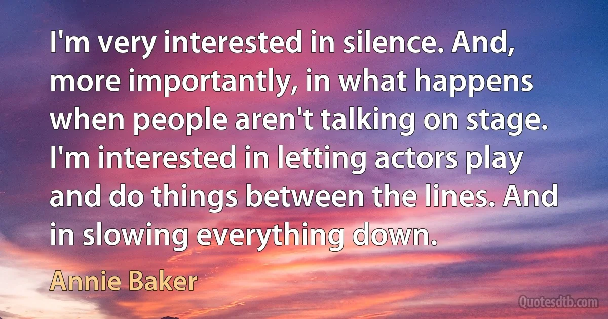 I'm very interested in silence. And, more importantly, in what happens when people aren't talking on stage. I'm interested in letting actors play and do things between the lines. And in slowing everything down. (Annie Baker)