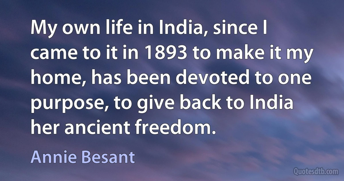 My own life in India, since I came to it in 1893 to make it my home, has been devoted to one purpose, to give back to India her ancient freedom. (Annie Besant)