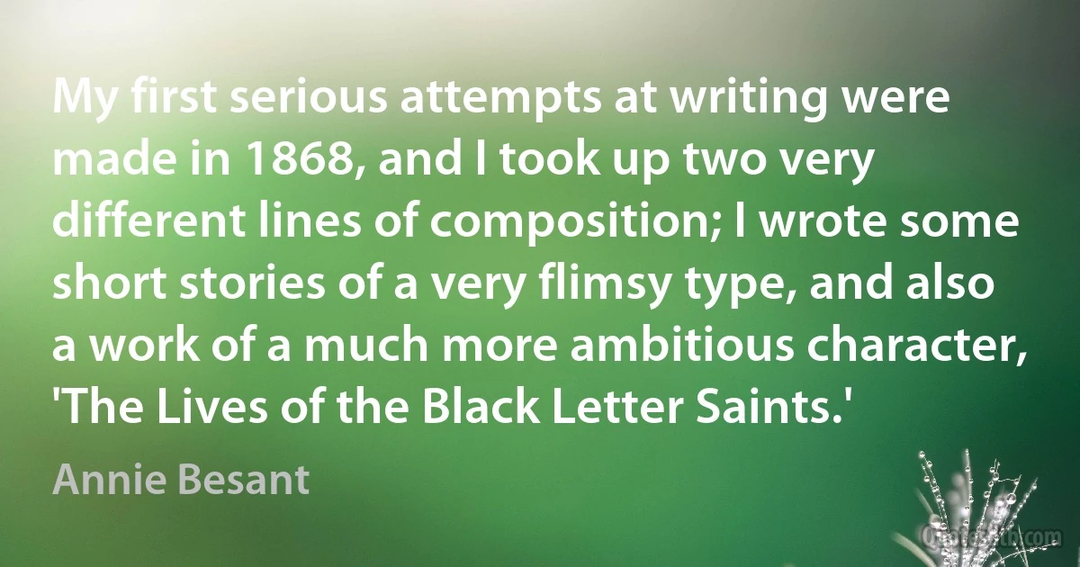 My first serious attempts at writing were made in 1868, and I took up two very different lines of composition; I wrote some short stories of a very flimsy type, and also a work of a much more ambitious character, 'The Lives of the Black Letter Saints.' (Annie Besant)