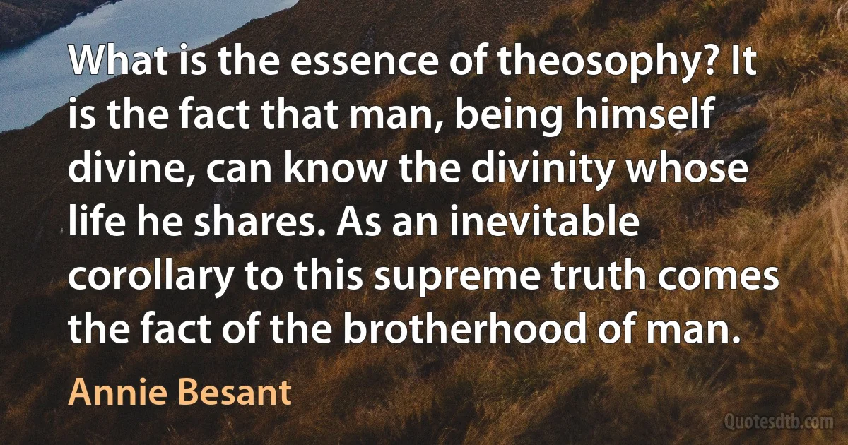 What is the essence of theosophy? It is the fact that man, being himself divine, can know the divinity whose life he shares. As an inevitable corollary to this supreme truth comes the fact of the brotherhood of man. (Annie Besant)