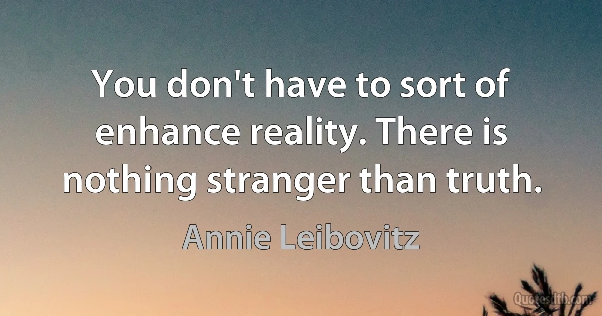 You don't have to sort of enhance reality. There is nothing stranger than truth. (Annie Leibovitz)