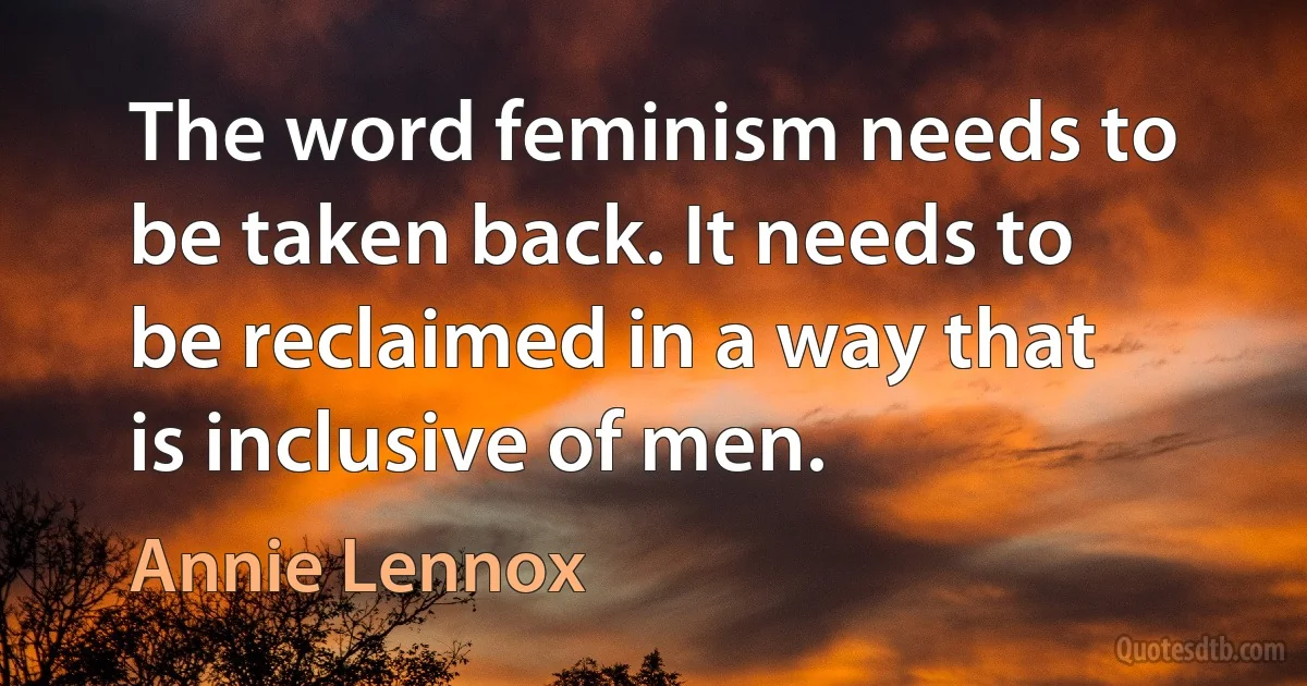 The word feminism needs to be taken back. It needs to be reclaimed in a way that is inclusive of men. (Annie Lennox)