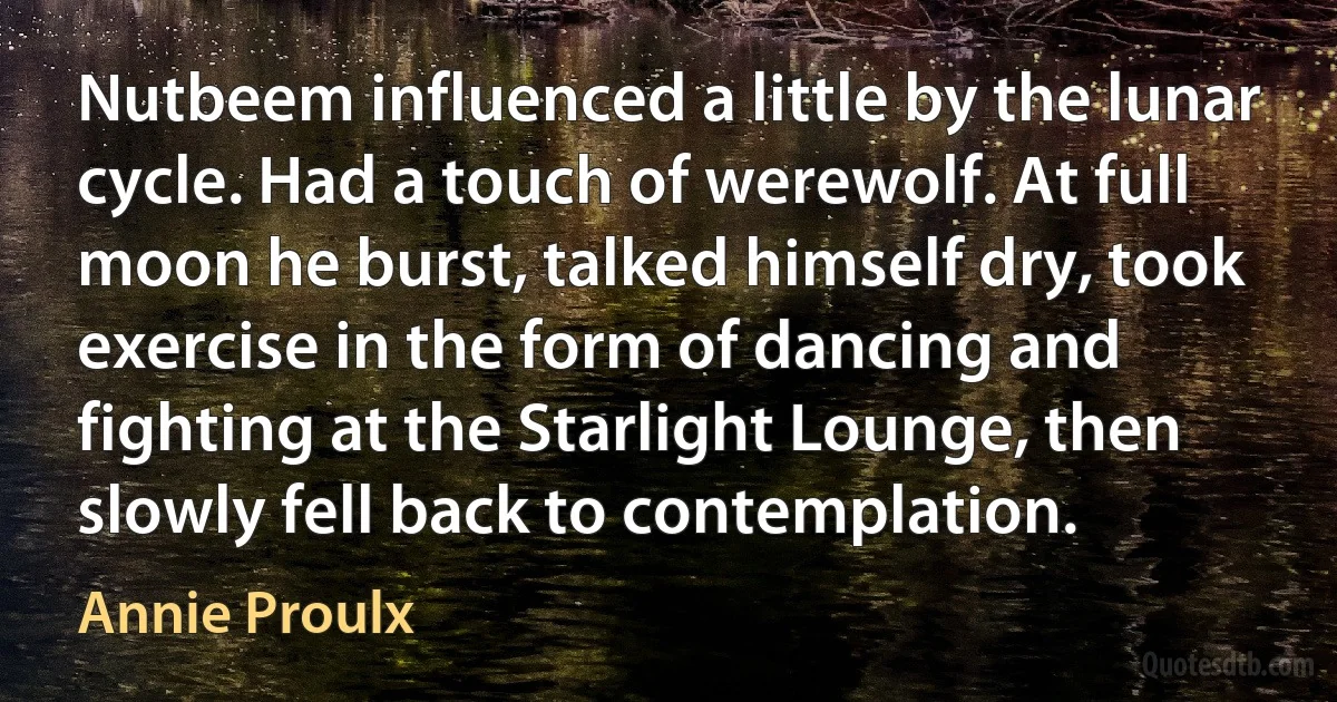 Nutbeem influenced a little by the lunar cycle. Had a touch of werewolf. At full moon he burst, talked himself dry, took exercise in the form of dancing and fighting at the Starlight Lounge, then slowly fell back to contemplation. (Annie Proulx)