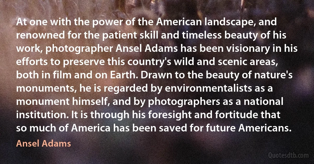 At one with the power of the American landscape, and renowned for the patient skill and timeless beauty of his work, photographer Ansel Adams has been visionary in his efforts to preserve this country's wild and scenic areas, both in film and on Earth. Drawn to the beauty of nature's monuments, he is regarded by environmentalists as a monument himself, and by photographers as a national institution. It is through his foresight and fortitude that so much of America has been saved for future Americans. (Ansel Adams)