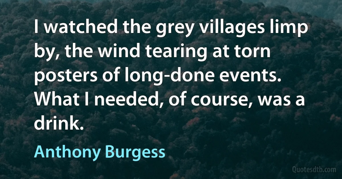 I watched the grey villages limp by, the wind tearing at torn posters of long-done events. What I needed, of course, was a drink. (Anthony Burgess)