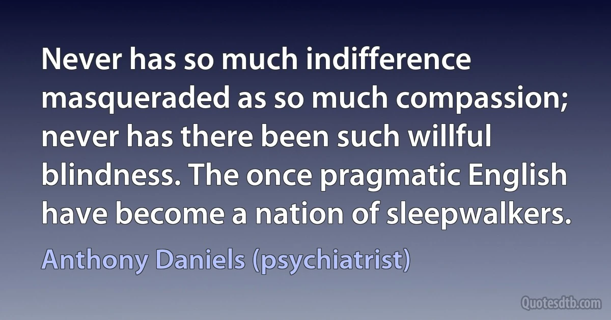 Never has so much indifference masqueraded as so much compassion; never has there been such willful blindness. The once pragmatic English have become a nation of sleepwalkers. (Anthony Daniels (psychiatrist))