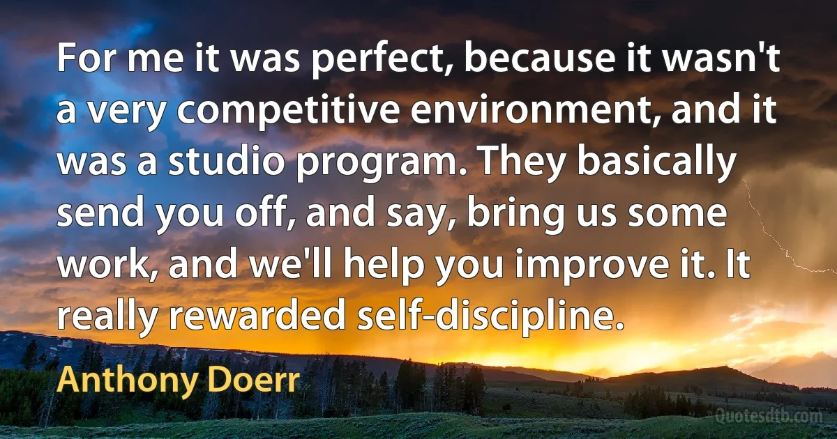 For me it was perfect, because it wasn't a very competitive environment, and it was a studio program. They basically send you off, and say, bring us some work, and we'll help you improve it. It really rewarded self-discipline. (Anthony Doerr)