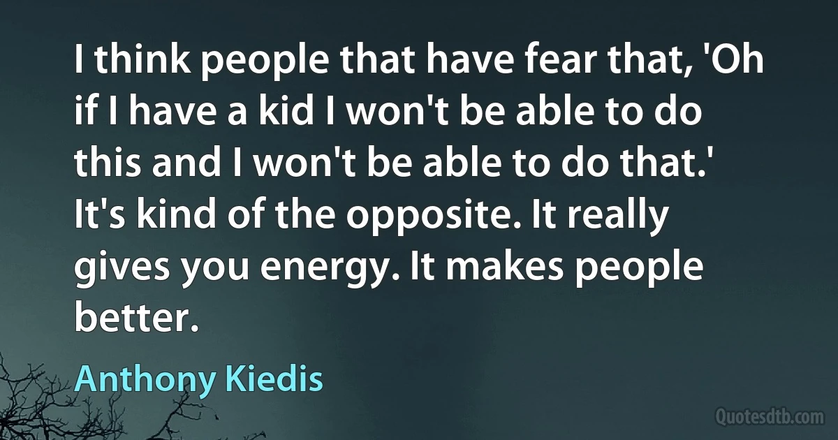 I think people that have fear that, 'Oh if I have a kid I won't be able to do this and I won't be able to do that.' It's kind of the opposite. It really gives you energy. It makes people better. (Anthony Kiedis)