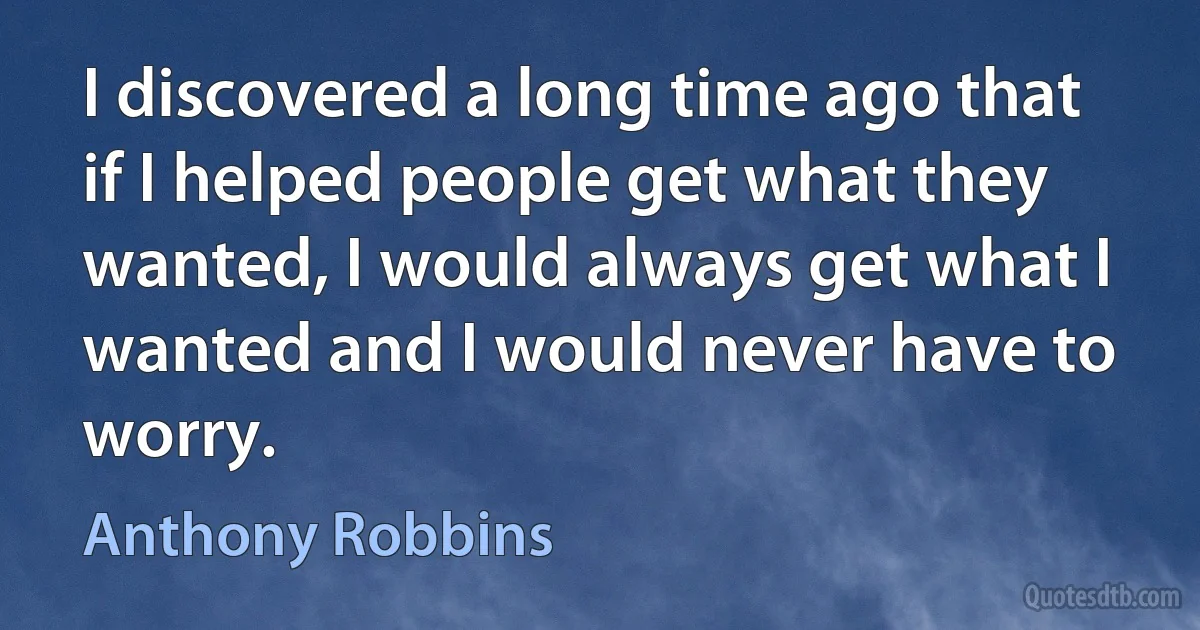 I discovered a long time ago that if I helped people get what they wanted, I would always get what I wanted and I would never have to worry. (Anthony Robbins)