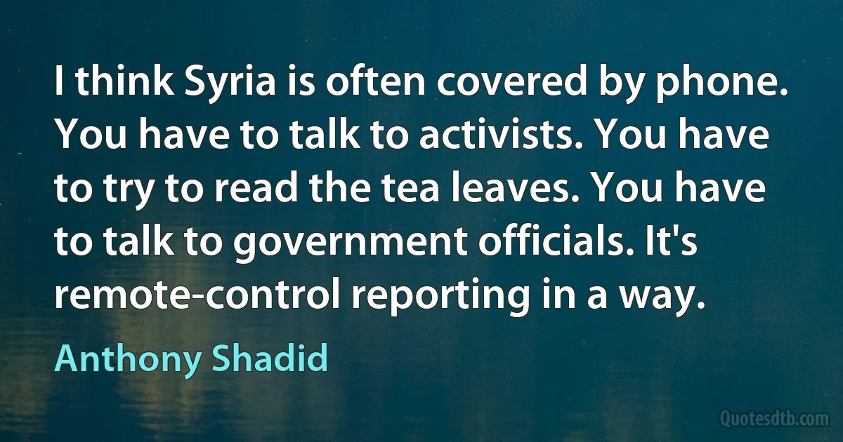 I think Syria is often covered by phone. You have to talk to activists. You have to try to read the tea leaves. You have to talk to government officials. It's remote-control reporting in a way. (Anthony Shadid)