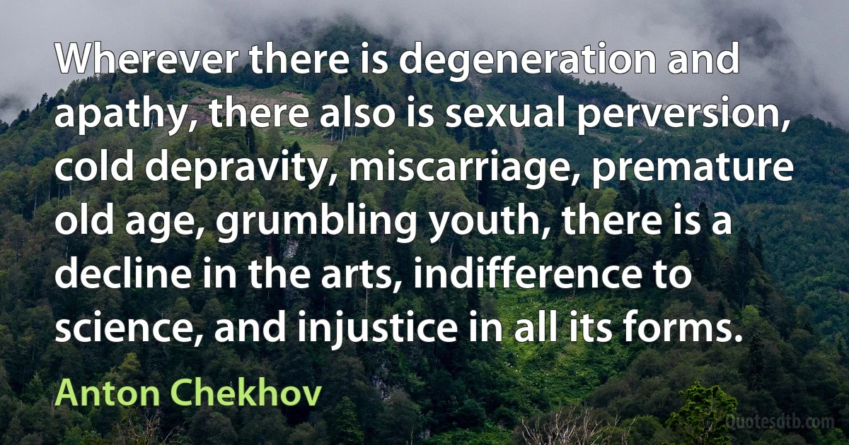 Wherever there is degeneration and apathy, there also is sexual perversion, cold depravity, miscarriage, premature old age, grumbling youth, there is a decline in the arts, indifference to science, and injustice in all its forms. (Anton Chekhov)