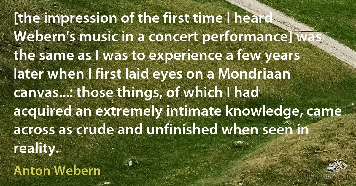 [the impression of the first time I heard Webern's music in a concert performance] was the same as I was to experience a few years later when I first laid eyes on a Mondriaan canvas...: those things, of which I had acquired an extremely intimate knowledge, came across as crude and unfinished when seen in reality. (Anton Webern)