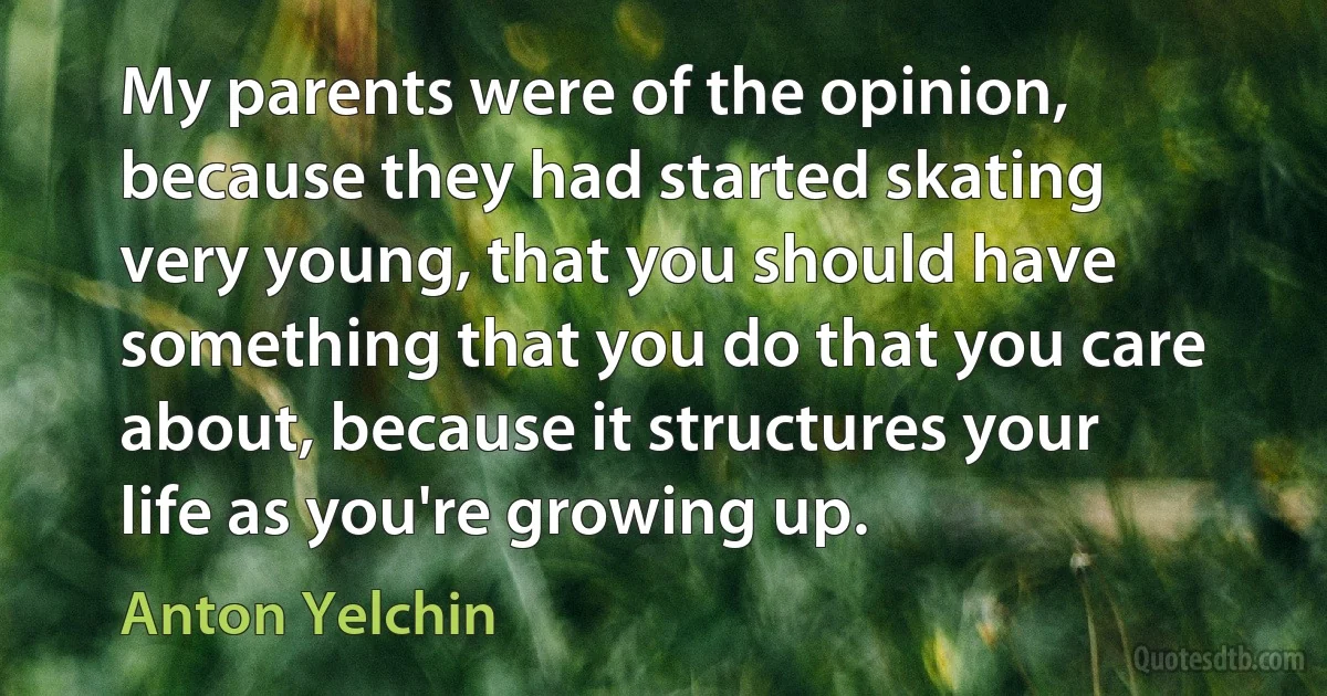 My parents were of the opinion, because they had started skating very young, that you should have something that you do that you care about, because it structures your life as you're growing up. (Anton Yelchin)