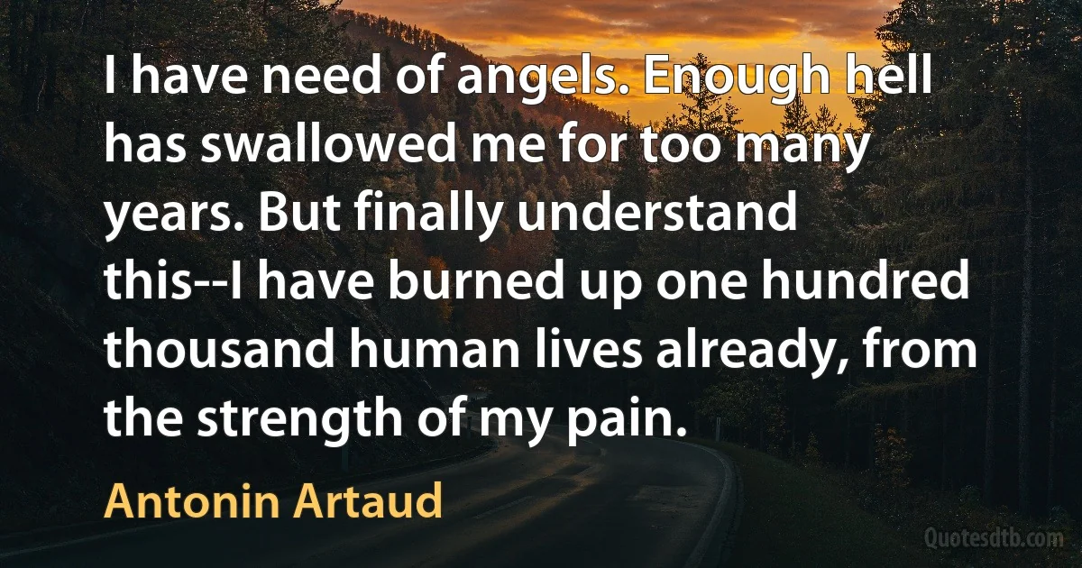 I have need of angels. Enough hell has swallowed me for too many years. But finally understand this--I have burned up one hundred thousand human lives already, from the strength of my pain. (Antonin Artaud)