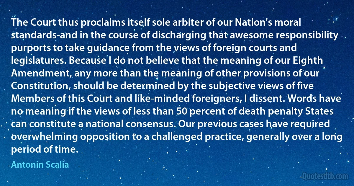 The Court thus proclaims itself sole arbiter of our Nation's moral standards-and in the course of discharging that awesome responsibility purports to take guidance from the views of foreign courts and legislatures. Because I do not believe that the meaning of our Eighth Amendment, any more than the meaning of other provisions of our Constitution, should be determined by the subjective views of five Members of this Court and like-minded foreigners, I dissent. Words have no meaning if the views of less than 50 percent of death penalty States can constitute a national consensus. Our previous cases have required overwhelming opposition to a challenged practice, generally over a long period of time. (Antonin Scalia)