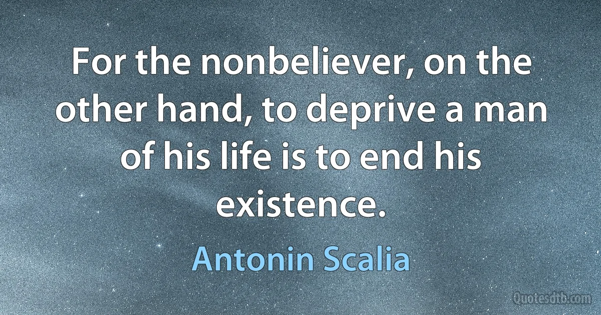 For the nonbeliever, on the other hand, to deprive a man of his life is to end his existence. (Antonin Scalia)