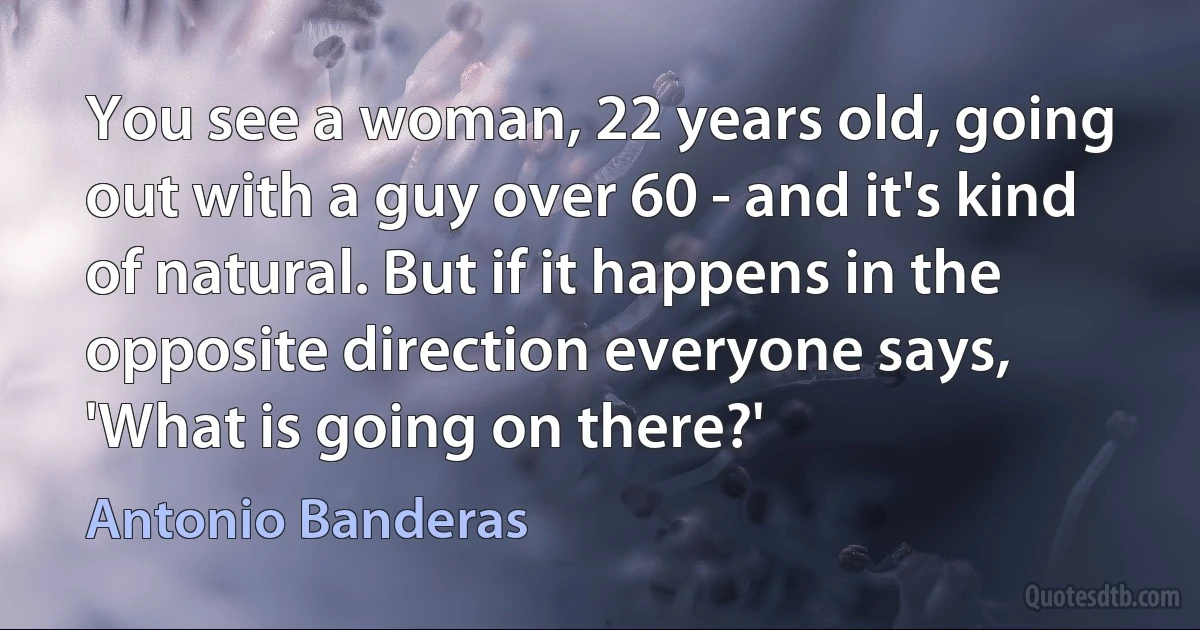 You see a woman, 22 years old, going out with a guy over 60 - and it's kind of natural. But if it happens in the opposite direction everyone says, 'What is going on there?' (Antonio Banderas)