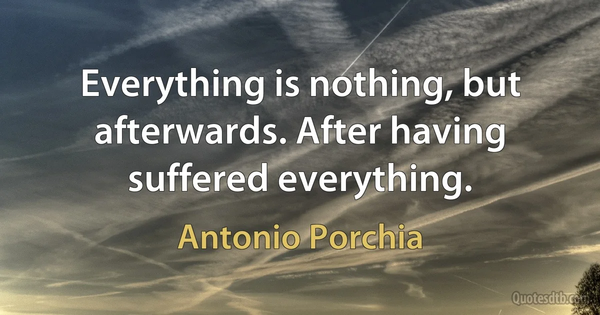 Everything is nothing, but afterwards. After having suffered everything. (Antonio Porchia)