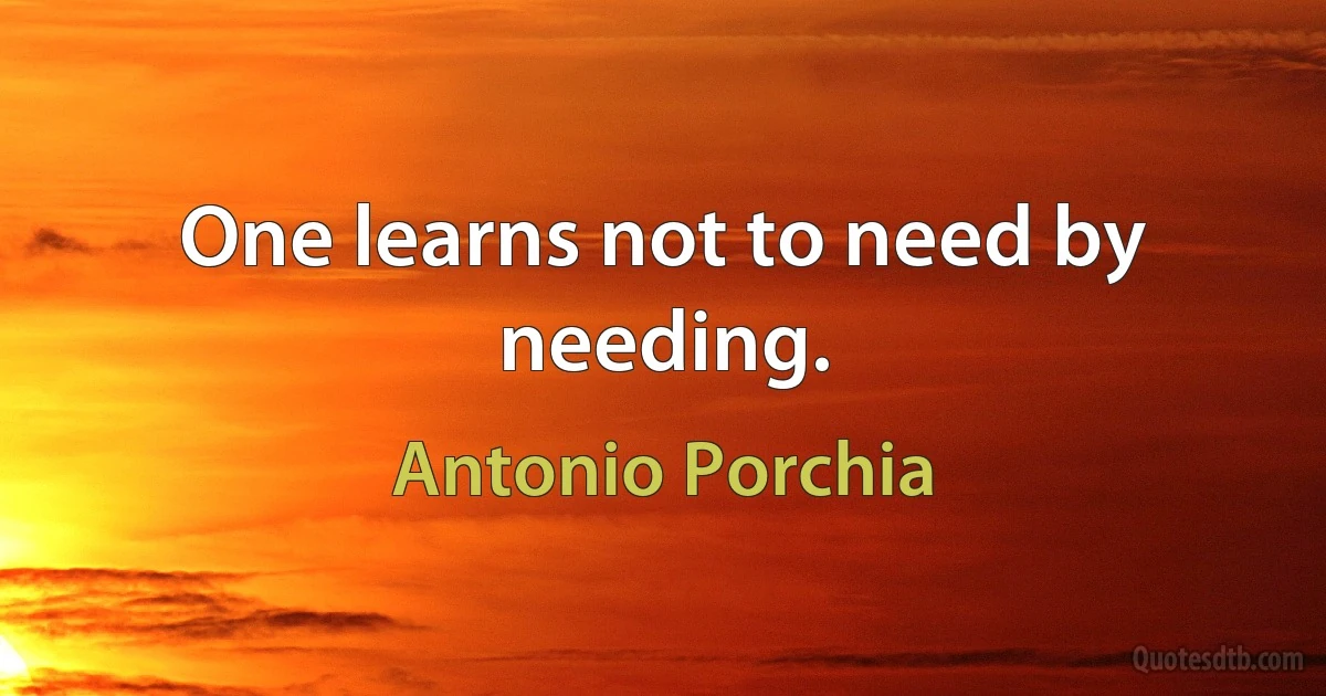 One learns not to need by needing. (Antonio Porchia)