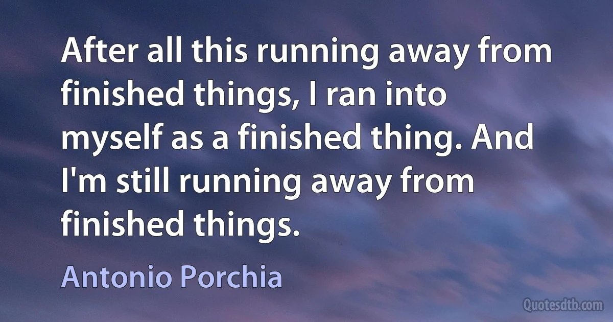 After all this running away from finished things, I ran into myself as a finished thing. And I'm still running away from finished things. (Antonio Porchia)