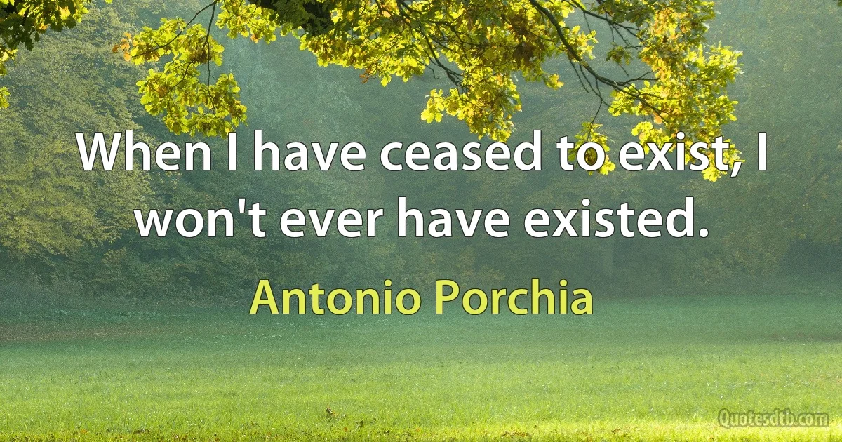 When I have ceased to exist, I won't ever have existed. (Antonio Porchia)