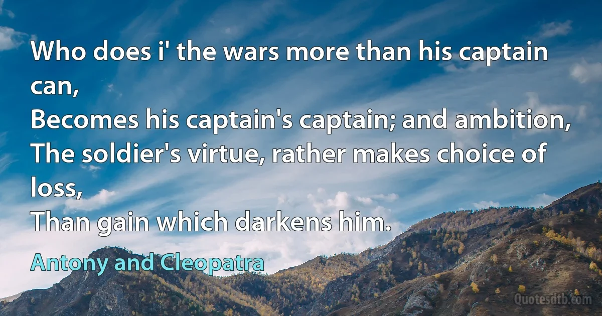 Who does i' the wars more than his captain can,
Becomes his captain's captain; and ambition,
The soldier's virtue, rather makes choice of loss,
Than gain which darkens him. (Antony and Cleopatra)