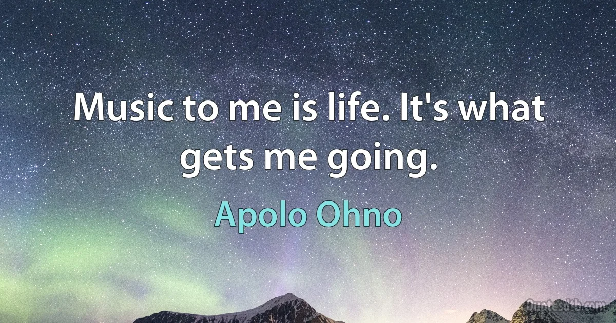 Music to me is life. It's what gets me going. (Apolo Ohno)