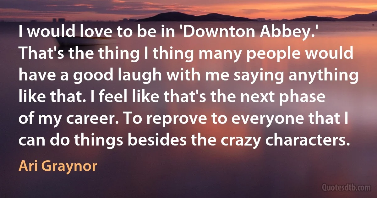 I would love to be in 'Downton Abbey.' That's the thing I thing many people would have a good laugh with me saying anything like that. I feel like that's the next phase of my career. To reprove to everyone that I can do things besides the crazy characters. (Ari Graynor)