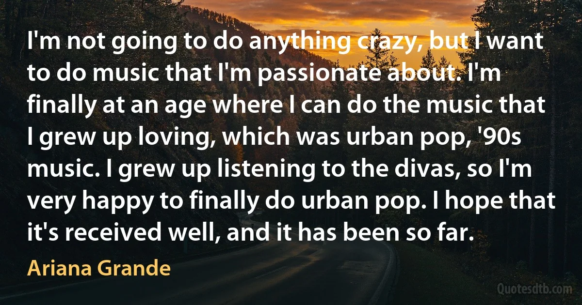 I'm not going to do anything crazy, but I want to do music that I'm passionate about. I'm finally at an age where I can do the music that I grew up loving, which was urban pop, '90s music. I grew up listening to the divas, so I'm very happy to finally do urban pop. I hope that it's received well, and it has been so far. (Ariana Grande)