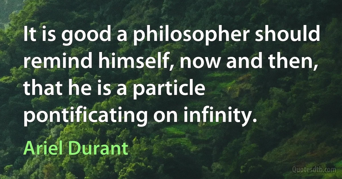 It is good a philosopher should remind himself, now and then, that he is a particle pontificating on infinity. (Ariel Durant)