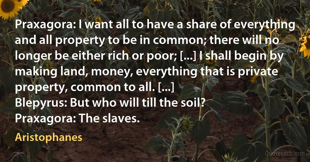 Praxagora: I want all to have a share of everything and all property to be in common; there will no longer be either rich or poor; [...] I shall begin by making land, money, everything that is private property, common to all. [...]
Blepyrus: But who will till the soil?
Praxagora: The slaves. (Aristophanes)