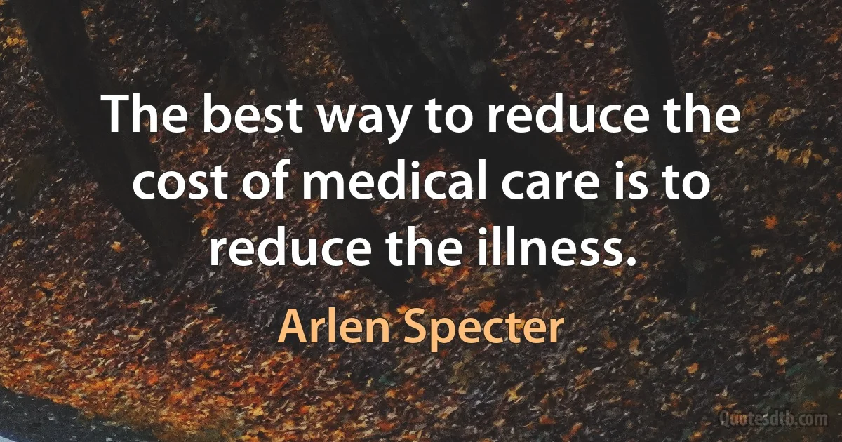 The best way to reduce the cost of medical care is to reduce the illness. (Arlen Specter)