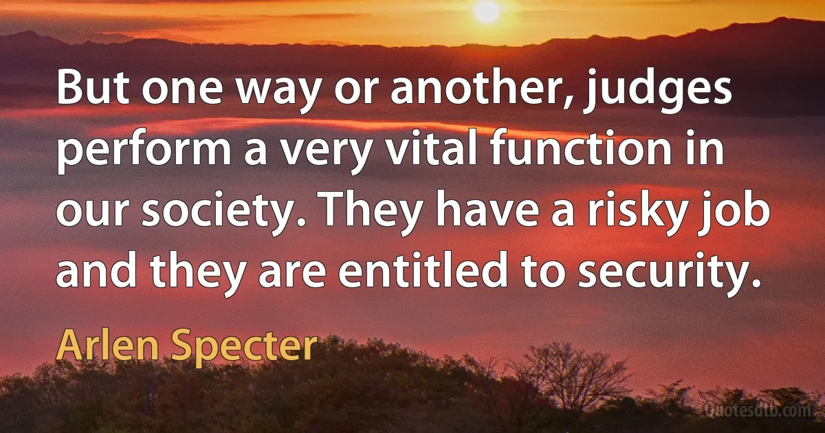 But one way or another, judges perform a very vital function in our society. They have a risky job and they are entitled to security. (Arlen Specter)