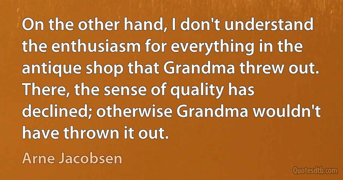 On the other hand, I don't understand the enthusiasm for everything in the antique shop that Grandma threw out. There, the sense of quality has declined; otherwise Grandma wouldn't have thrown it out. (Arne Jacobsen)