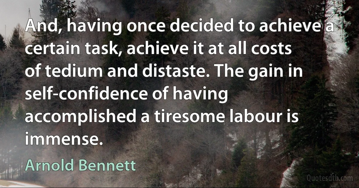 And, having once decided to achieve a certain task, achieve it at all costs of tedium and distaste. The gain in self-confidence of having accomplished a tiresome labour is immense. (Arnold Bennett)