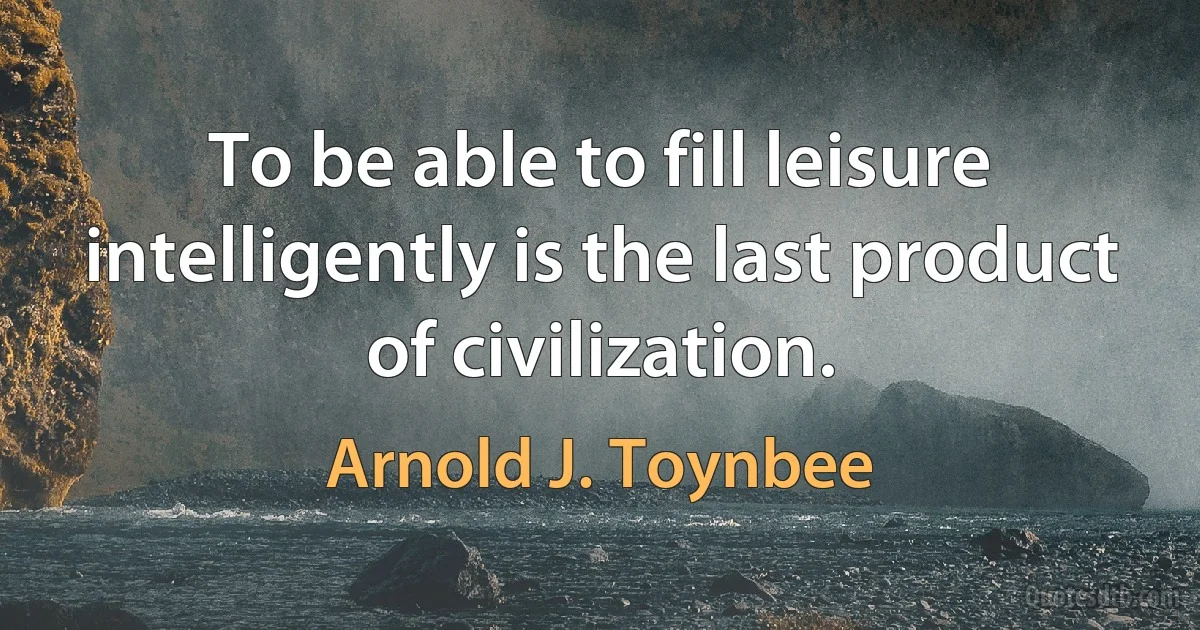 To be able to fill leisure intelligently is the last product of civilization. (Arnold J. Toynbee)