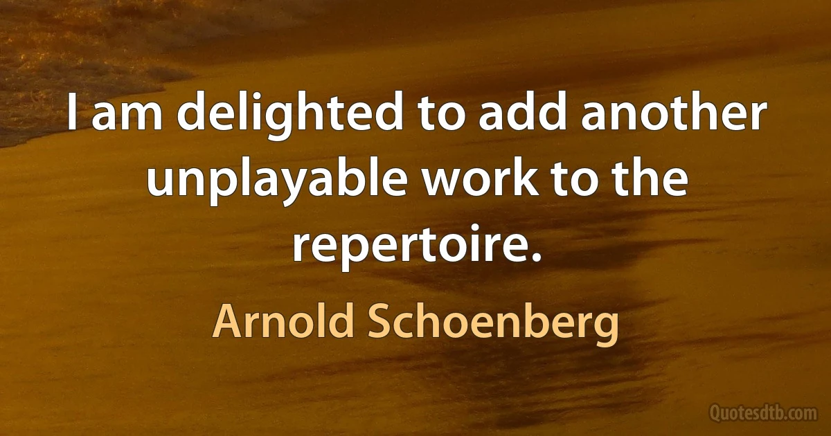 I am delighted to add another unplayable work to the repertoire. (Arnold Schoenberg)