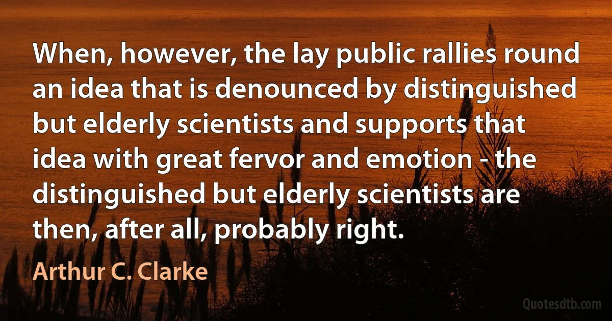 When, however, the lay public rallies round an idea that is denounced by distinguished but elderly scientists and supports that idea with great fervor and emotion - the distinguished but elderly scientists are then, after all, probably right. (Arthur C. Clarke)