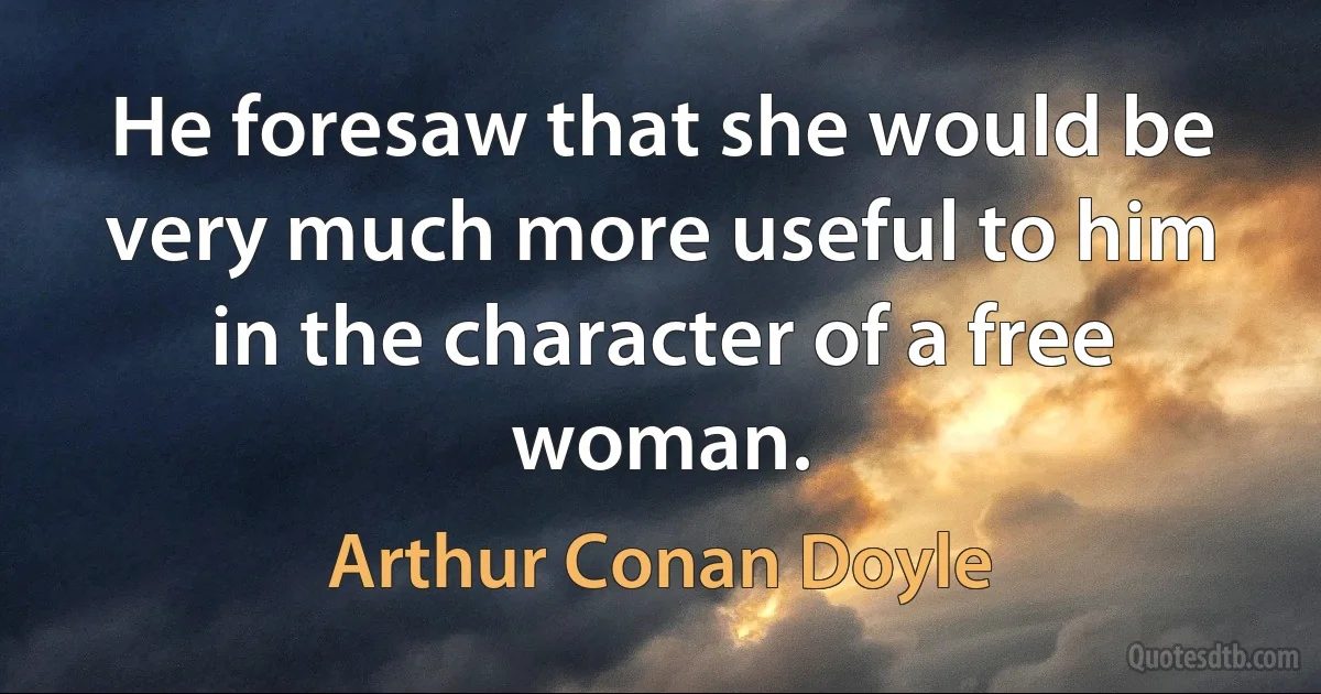 He foresaw that she would be very much more useful to him in the character of a free woman. (Arthur Conan Doyle)